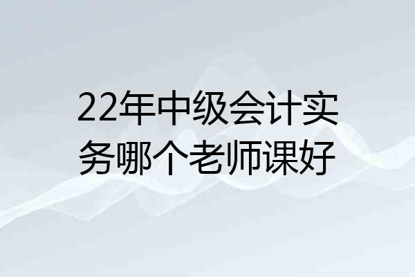 22年中级会计实务哪个老师课好