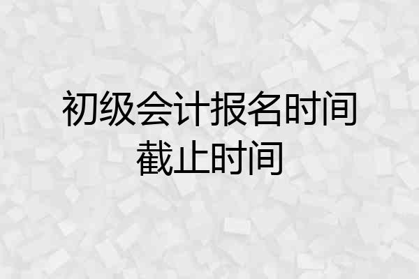 初级会计报名时间截止时间