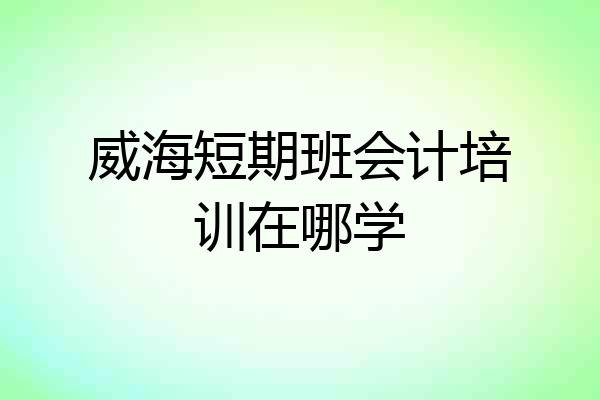威海短期班会计培训在哪学