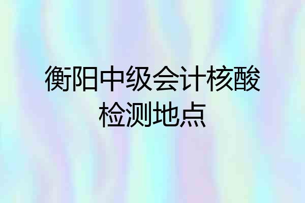 衡阳中级会计核酸检测地点
