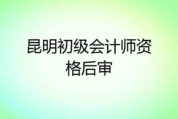 昆明初级会计师资格后审