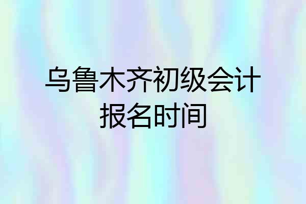 乌鲁木齐初级会计报名时间