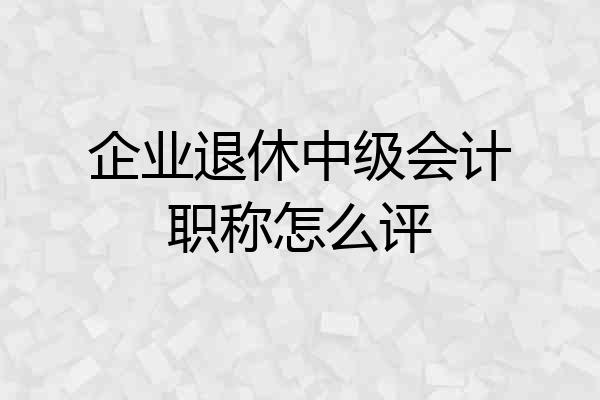 企业退休中级会计职称怎么评