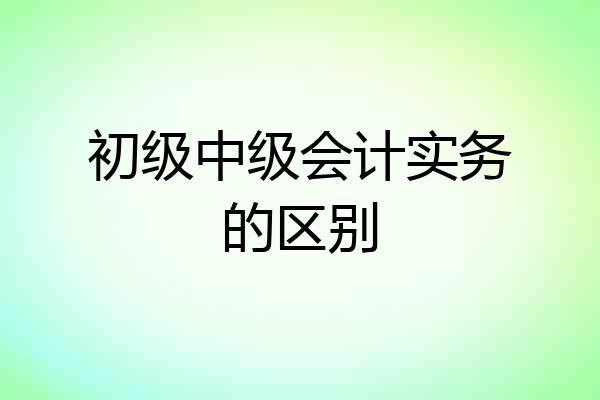 初级中级会计实务的区别