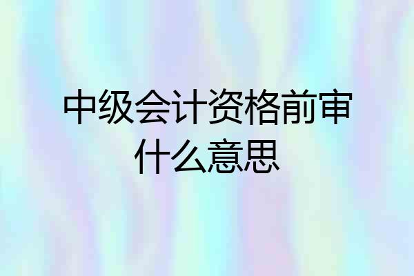 中级会计资格前审什么意思