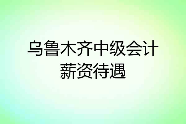 乌鲁木齐中级会计薪资待遇