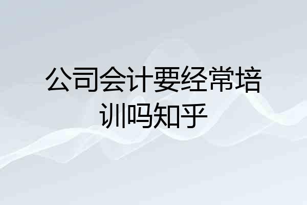公司会计要经常培训吗知乎