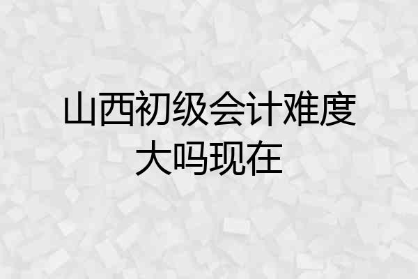 山西初级会计难度大吗现在