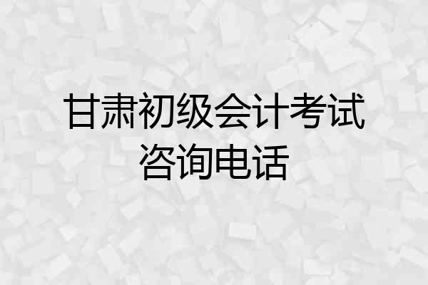 甘肃初级会计考试咨询电话