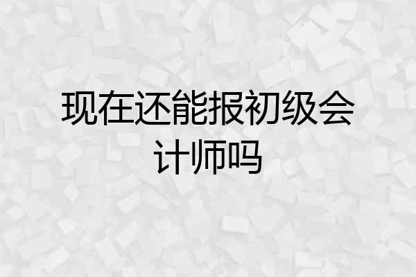 现在还能报初级会计师吗