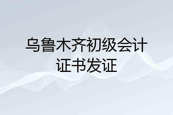 乌鲁木齐初级会计证书发证