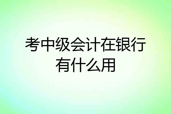 考中级会计在银行有什么用
