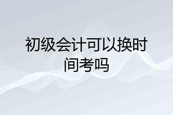 初级会计可以换时间考吗