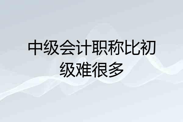 中级会计职称比初级难很多