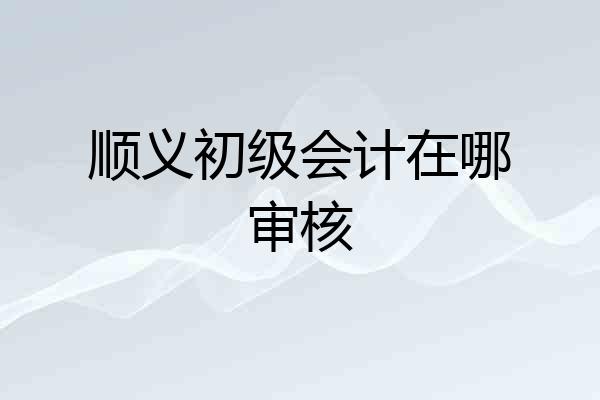 顺义初级会计在哪审核