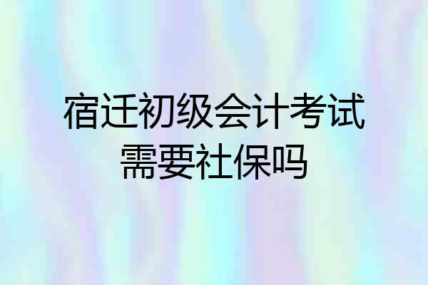宿迁初级会计考试需要社保吗