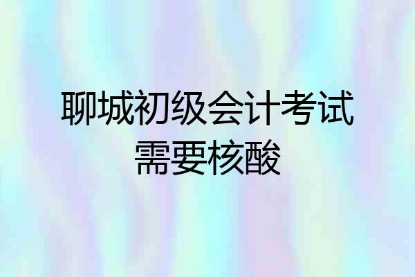 聊城初级会计考试需要核酸