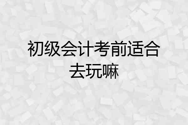 初级会计考前适合去玩嘛