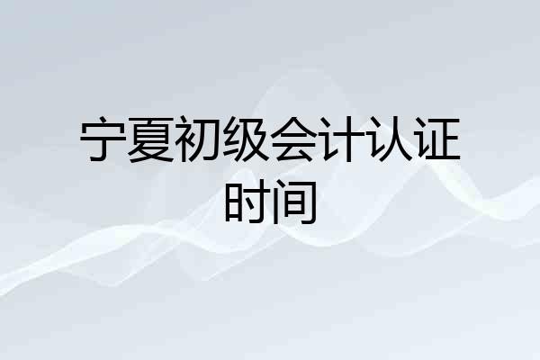 宁夏初级会计认证时间