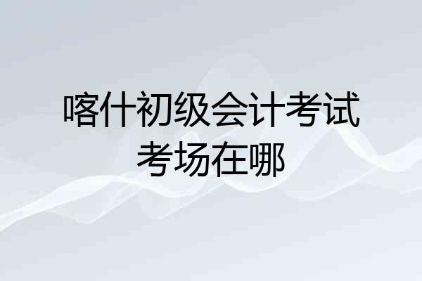 喀什初级会计考试考场在哪