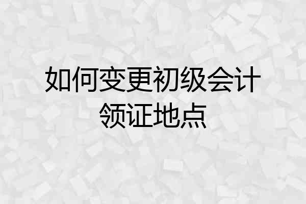 如何变更初级会计领证地点