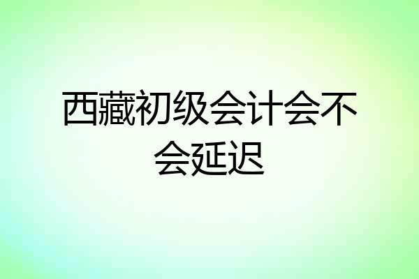 西藏初级会计会不会延迟