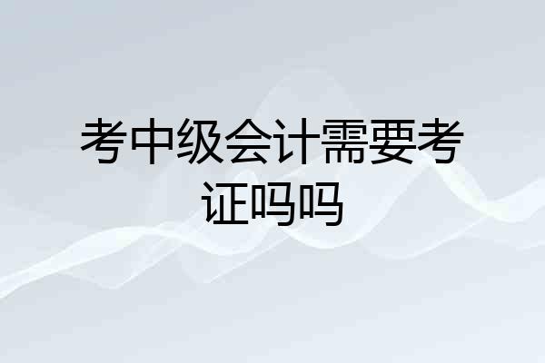 考中级会计需要考证吗吗
