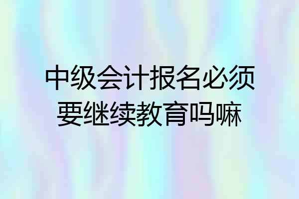 中级会计报名必须要继续教育吗嘛