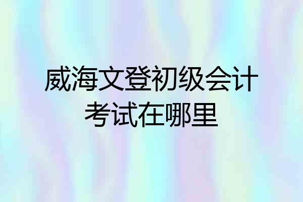 威海文登初级会计考试在哪里