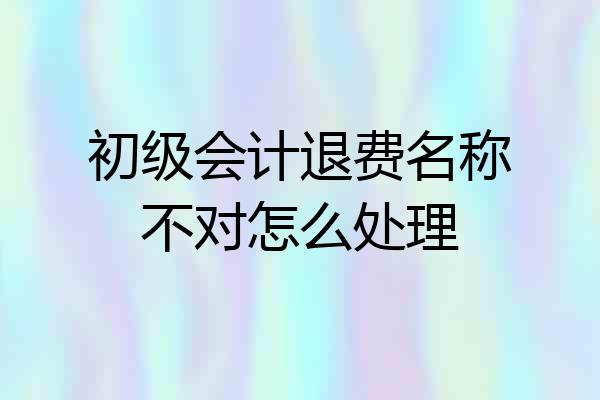初级会计退费名称不对怎么处理