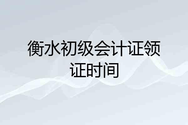 衡水初级会计证领证时间