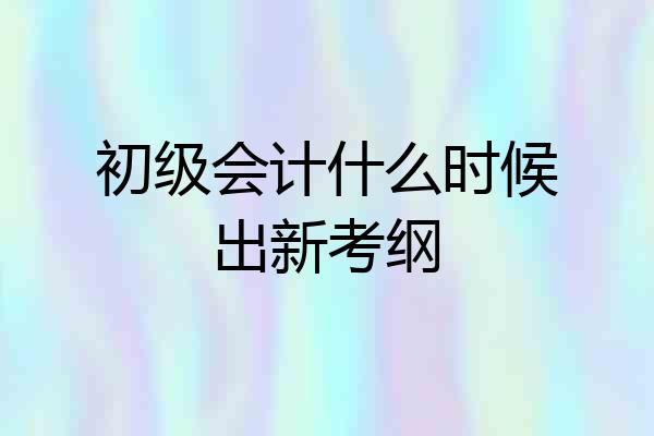 初级会计什么时候出新考纲