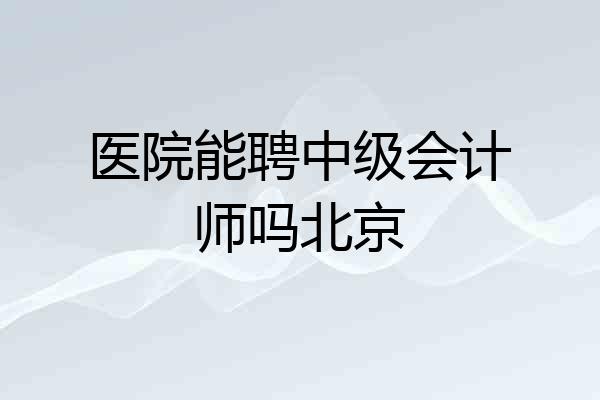 医院能聘中级会计师吗北京