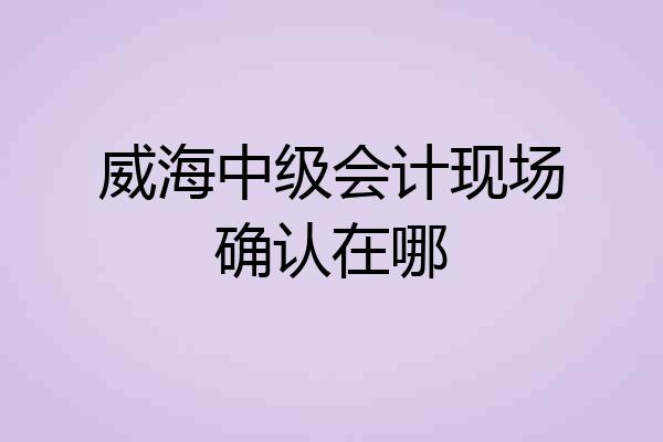 威海中级会计现场确认在哪