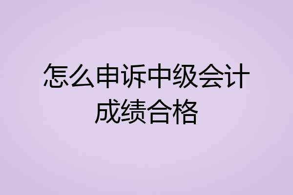 怎么申诉中级会计成绩合格