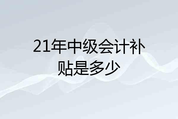 21年中级会计补贴是多少