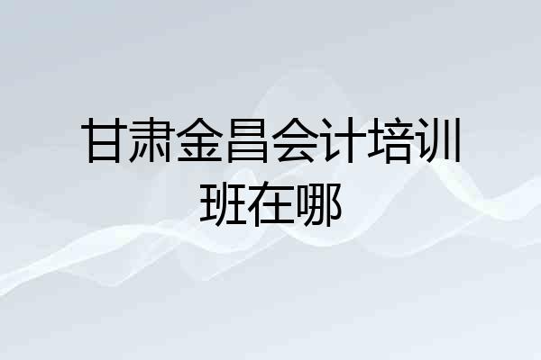 甘肃金昌会计培训班在哪