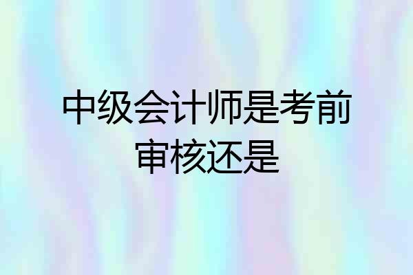 中级会计师是考前审核还是