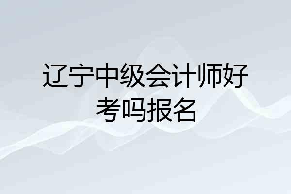 辽宁中级会计师好考吗报名