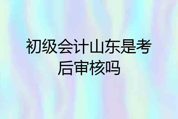 初级会计山东是考后审核吗