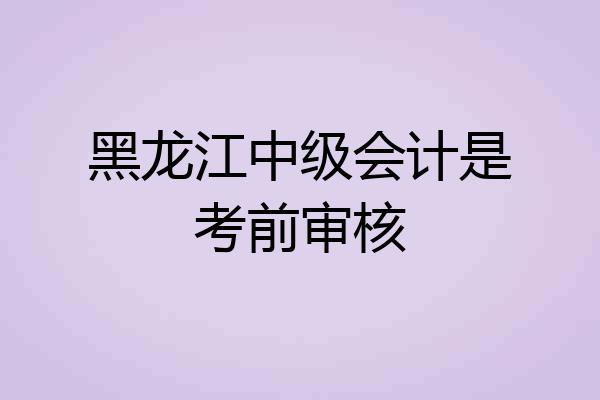 黑龙江中级会计是考前审核