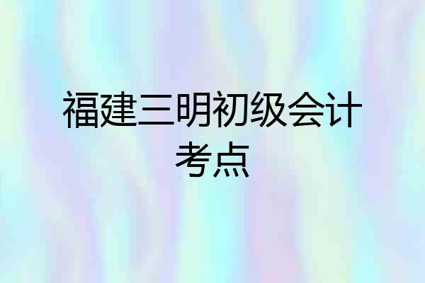 福建三明初级会计考点