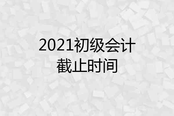 2021初级会计截止时间