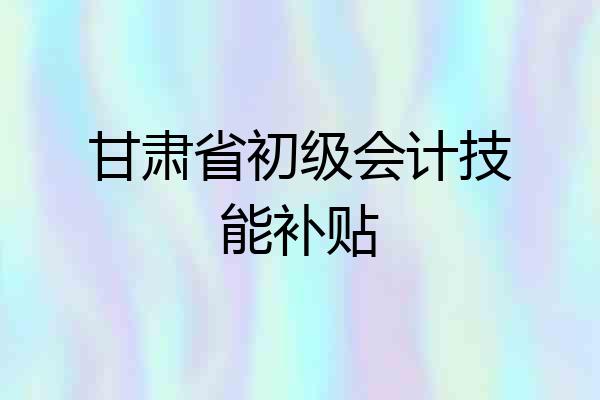 甘肃省初级会计技能补贴