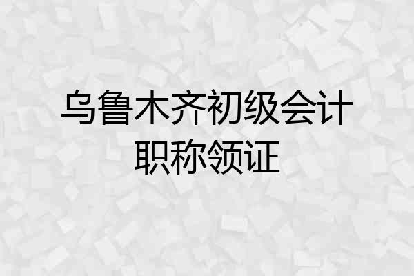 乌鲁木齐初级会计职称领证