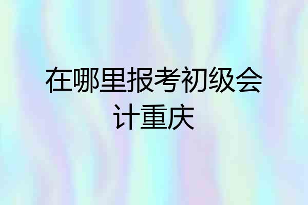 在哪里报考初级会计重庆