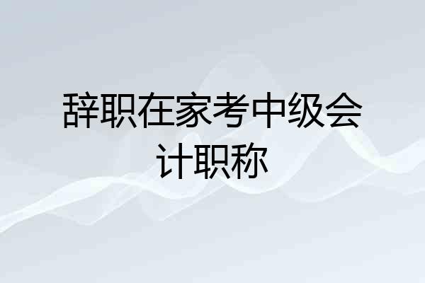 辞职在家考中级会计职称