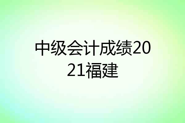 中级会计成绩2021福建