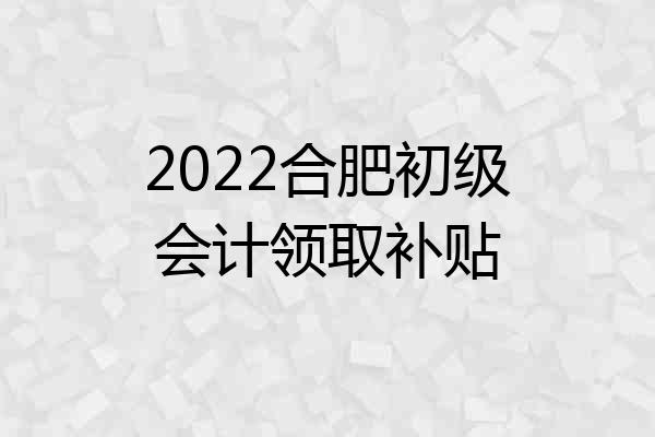 2022合肥初级会计领取补贴