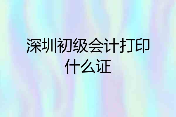 深圳初级会计打印什么证